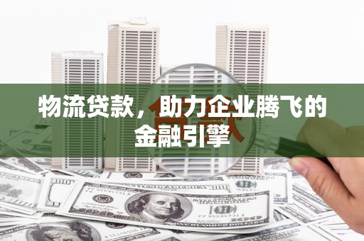 明山物流贷款，助力企业腾飞的金融引擎