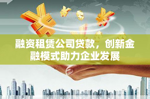明山融资租赁公司贷款，创新金融模式助力企业发展