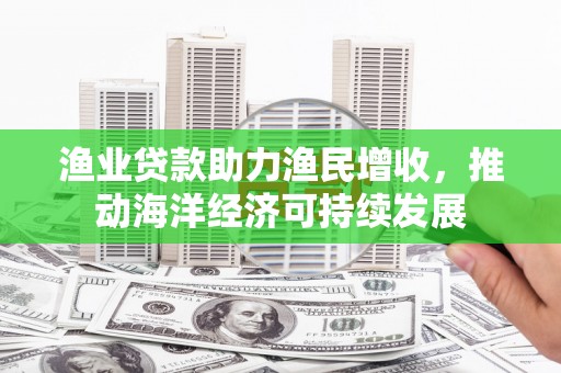 明山渔业贷款助力渔民增收，推动海洋经济可持续发展