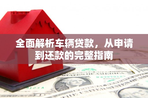 明山全面解析车辆贷款，从申请到还款的完整指南